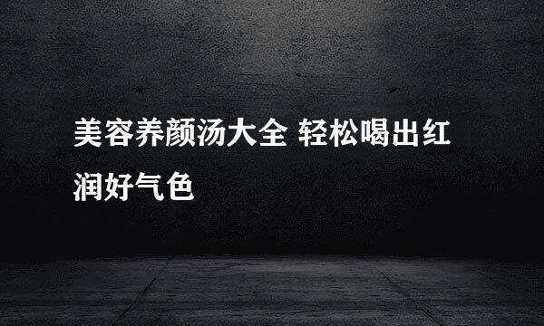 美容养颜汤大全 轻松喝出红润好气色