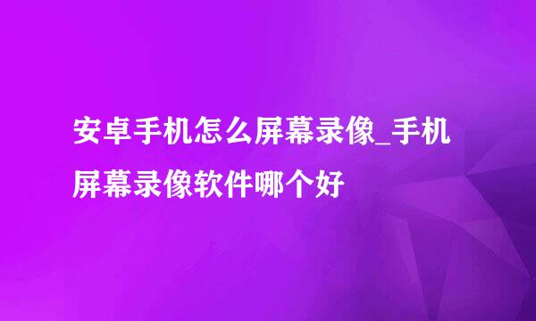 安卓手机怎么屏幕录像_手机屏幕录像软件哪个好