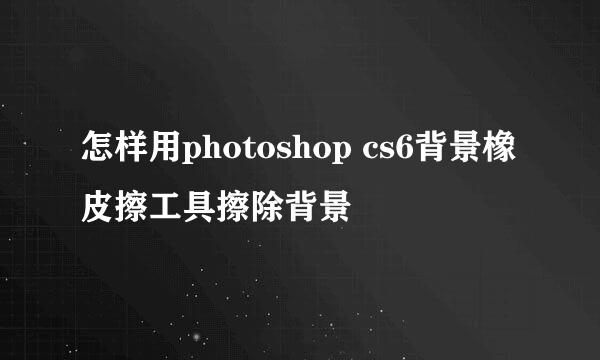 怎样用photoshop cs6背景橡皮擦工具擦除背景