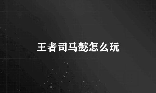 王者司马懿怎么玩