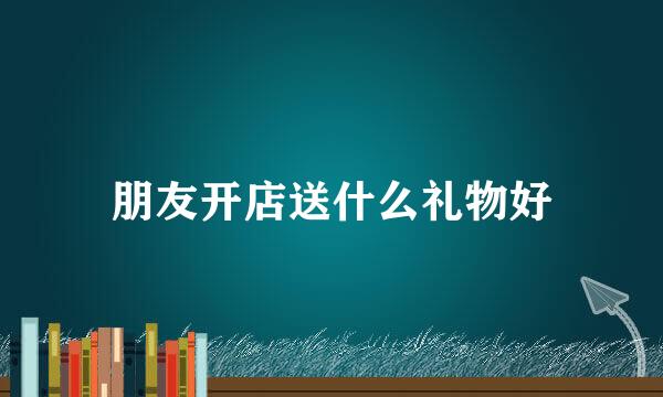 朋友开店送什么礼物好