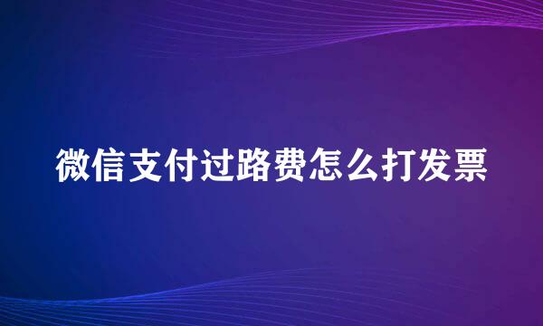 微信支付过路费怎么打发票