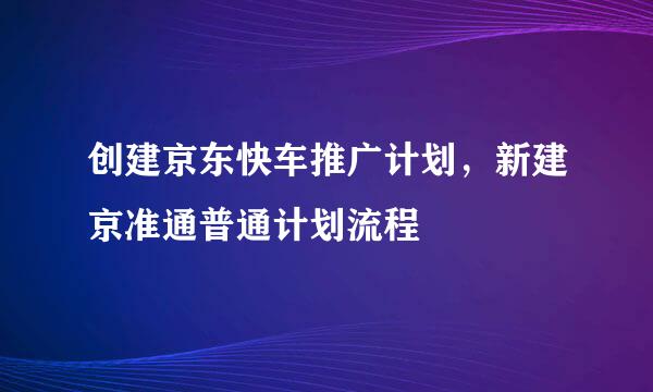 创建京东快车推广计划，新建京准通普通计划流程