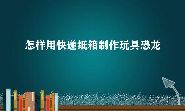 怎样用快递纸箱制作玩具恐龙