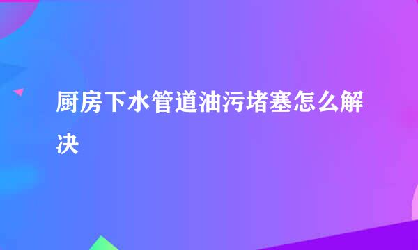 厨房下水管道油污堵塞怎么解决