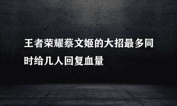 王者荣耀蔡文姬的大招最多同时给几人回复血量