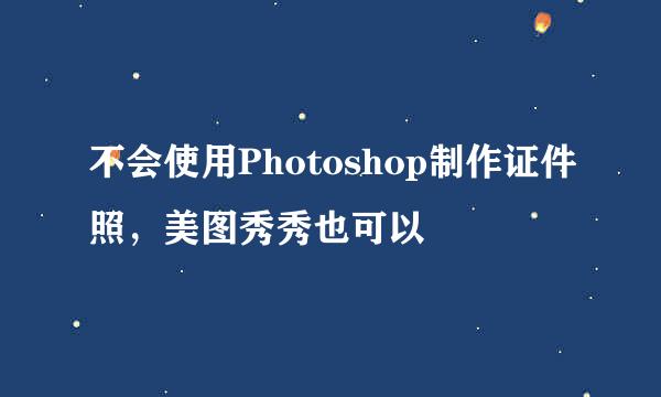 不会使用Photoshop制作证件照，美图秀秀也可以