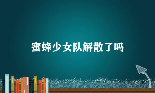 蜜蜂少女队解散了吗