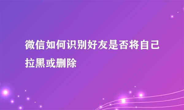 微信如何识别好友是否将自己拉黑或删除