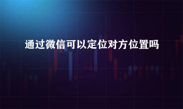 通过微信可以定位对方位置吗