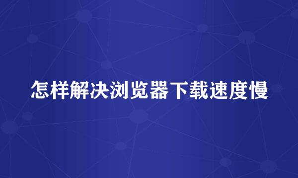怎样解决浏览器下载速度慢