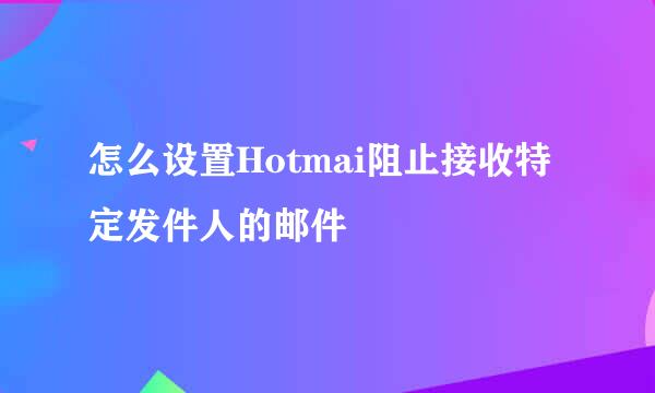 怎么设置Hotmai阻止接收特定发件人的邮件