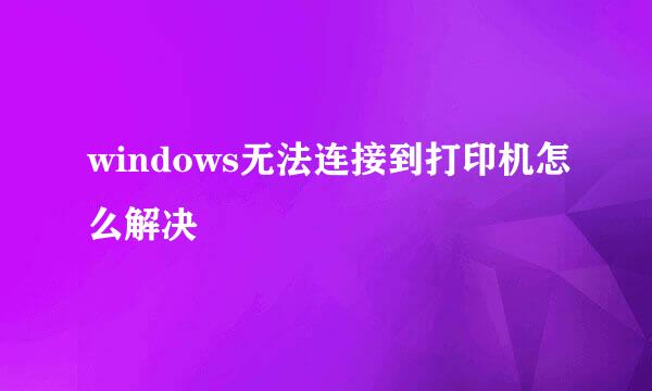 windows无法连接到打印机怎么解决