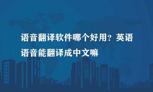 语音翻译软件哪个好用？英语语音能翻译成中文嘛