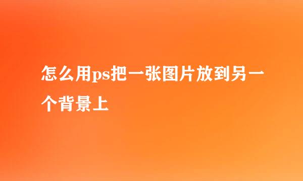 怎么用ps把一张图片放到另一个背景上