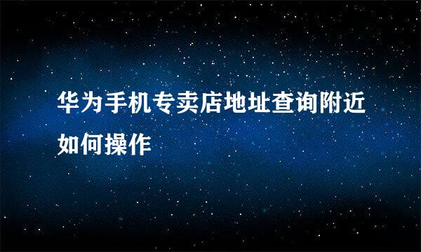 华为手机专卖店地址查询附近如何操作