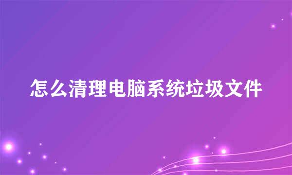 怎么清理电脑系统垃圾文件