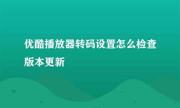 优酷播放器转码设置怎么检查版本更新