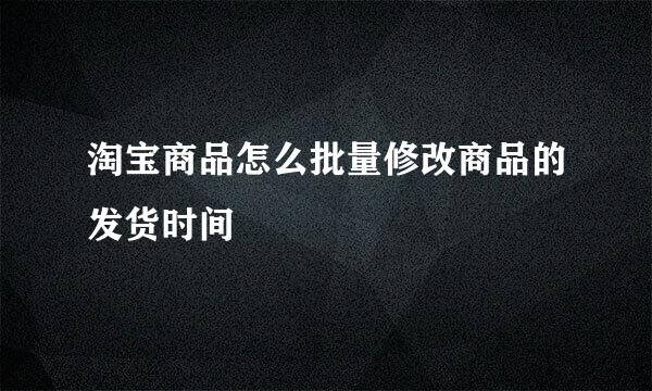 淘宝商品怎么批量修改商品的发货时间
