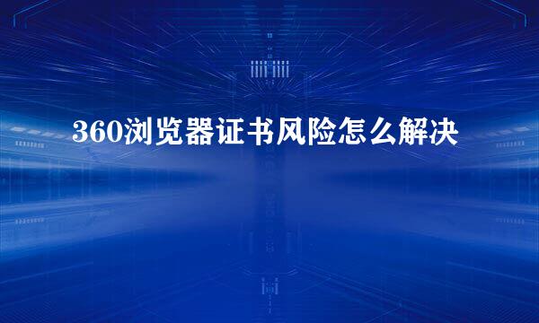 360浏览器证书风险怎么解决