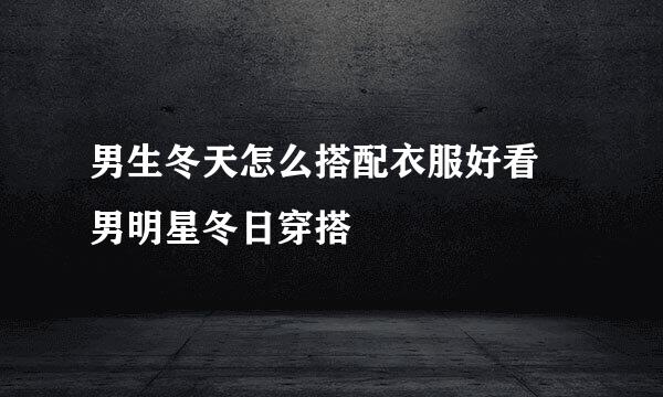 男生冬天怎么搭配衣服好看 男明星冬日穿搭