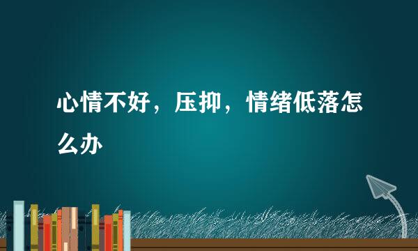心情不好，压抑，情绪低落怎么办