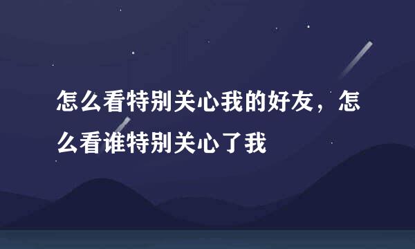 怎么看特别关心我的好友，怎么看谁特别关心了我