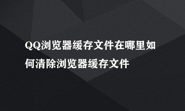 QQ浏览器缓存文件在哪里如何清除浏览器缓存文件