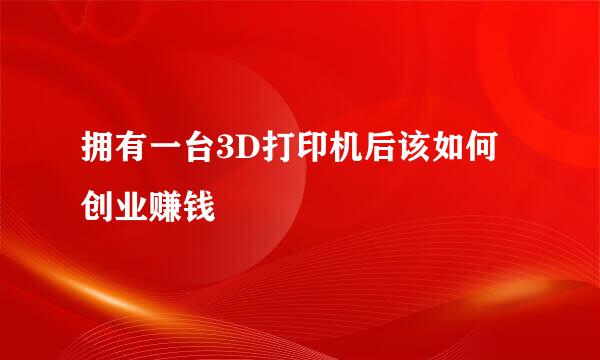 拥有一台3D打印机后该如何创业赚钱