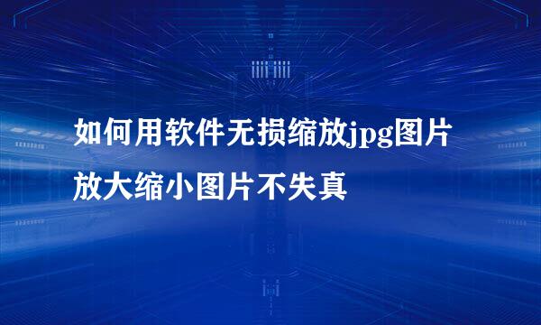 如何用软件无损缩放jpg图片放大缩小图片不失真
