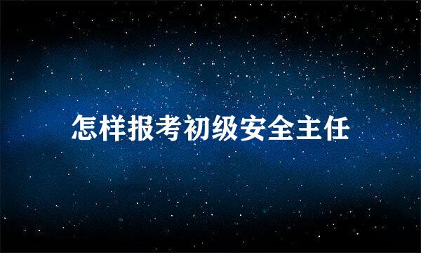 怎样报考初级安全主任