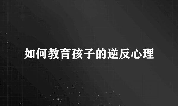 如何教育孩子的逆反心理