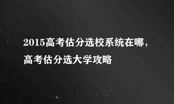 2015高考估分选校系统在哪，高考估分选大学攻略