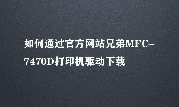 如何通过官方网站兄弟MFC-7470D打印机驱动下载