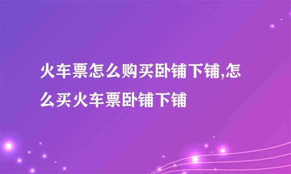 火车票怎么购买卧铺下铺,怎么买火车票卧铺下铺