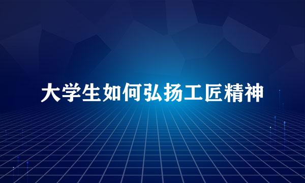 大学生如何弘扬工匠精神