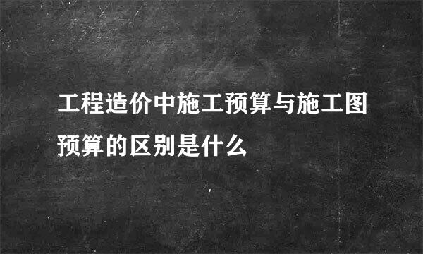 工程造价中施工预算与施工图预算的区别是什么