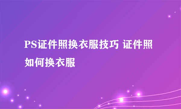 PS证件照换衣服技巧 证件照如何换衣服