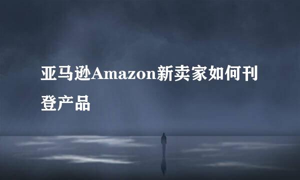亚马逊Amazon新卖家如何刊登产品
