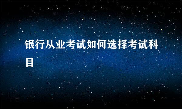 银行从业考试如何选择考试科目