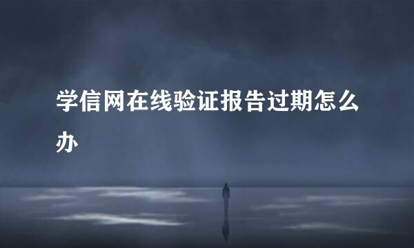 学信网在线验证报告过期怎么办