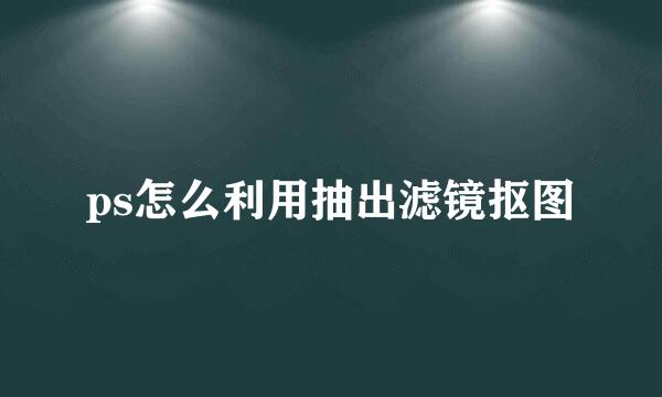 ps怎么利用抽出滤镜抠图