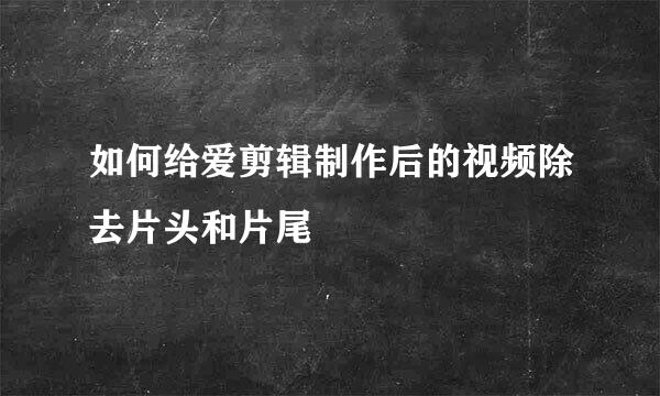 如何给爱剪辑制作后的视频除去片头和片尾