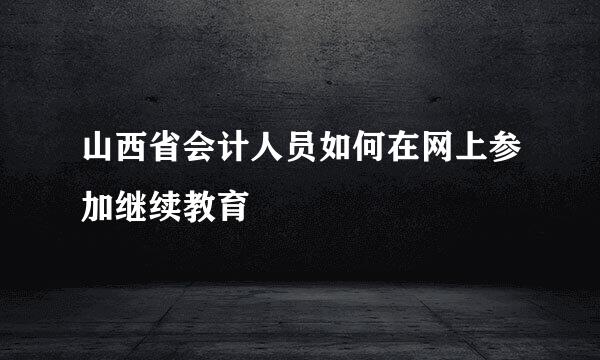 山西省会计人员如何在网上参加继续教育
