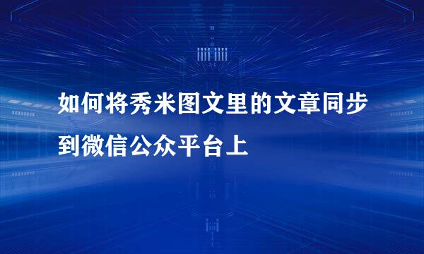 如何将秀米图文里的文章同步到微信公众平台上