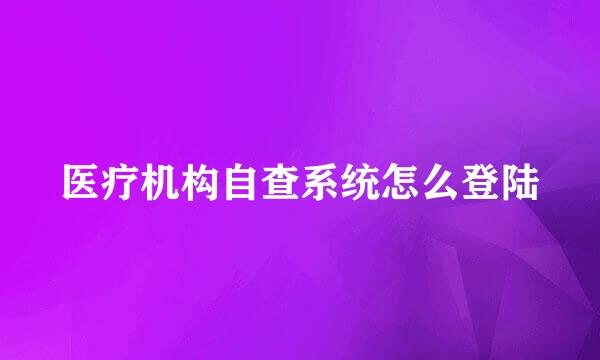 医疗机构自查系统怎么登陆