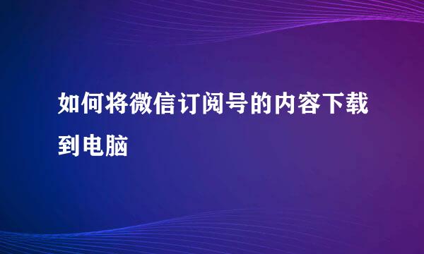 如何将微信订阅号的内容下载到电脑