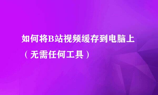 如何将B站视频缓存到电脑上（无需任何工具）