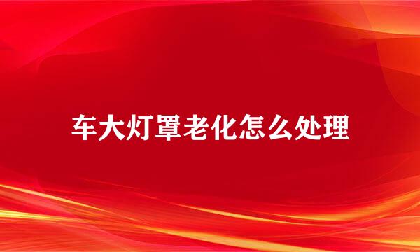 车大灯罩老化怎么处理