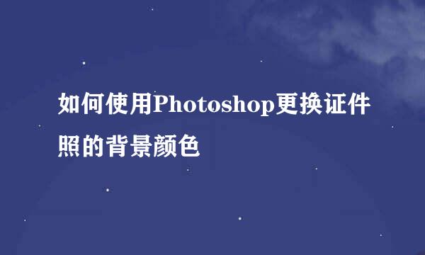 如何使用Photoshop更换证件照的背景颜色